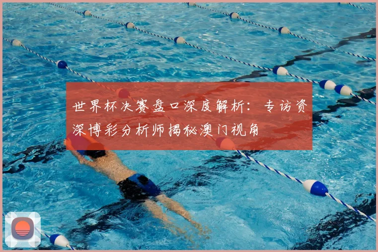 世界杯决赛盘口深度解析:专访资深博彩分析师揭秘澳门视角