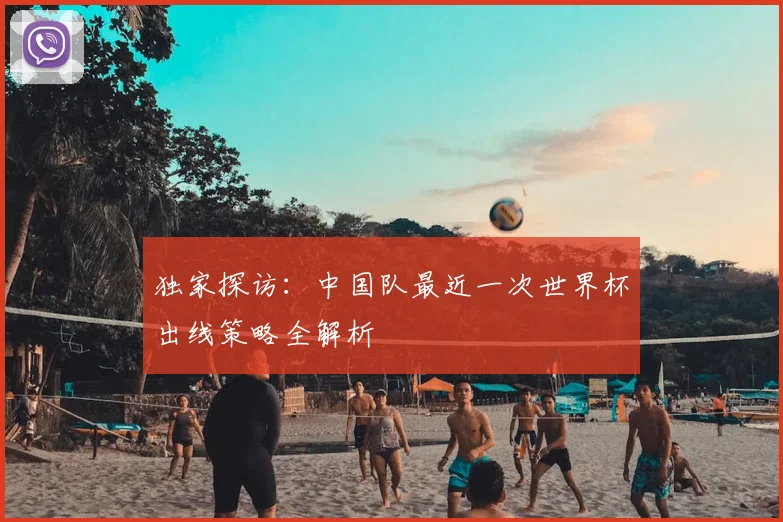 独家探访：中国队最近一次世界杯出线策略全解析