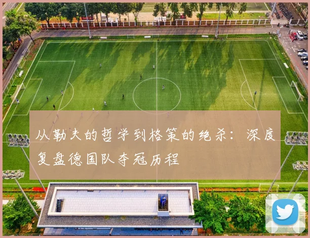 从勒夫的哲学到格策的绝杀：深度复盘德国队夺冠历程