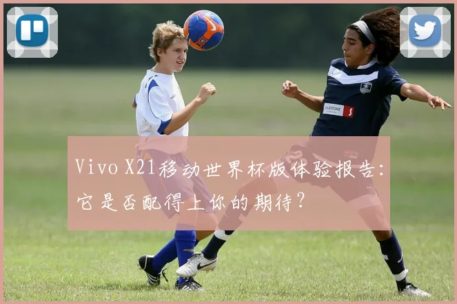 Vivo X21移动世界杯版体验报告：它是否配得上你的期待？