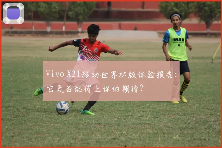 Vivo X21移动世界杯版体验报告：它是否配得上你的期待？