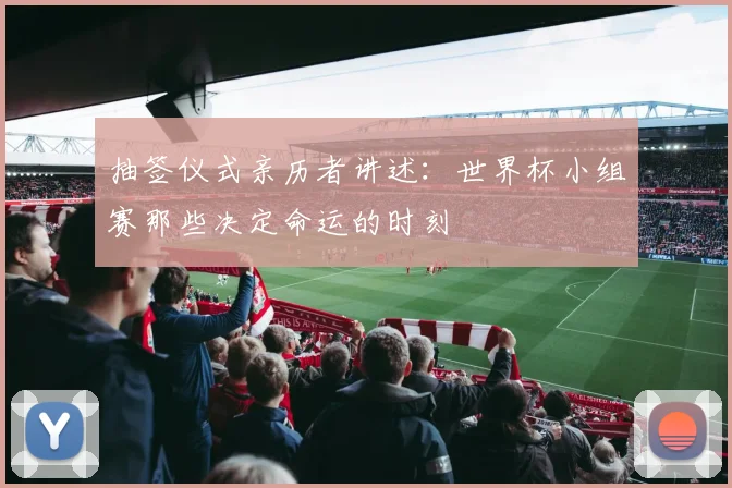 抽签仪式亲历者讲述:世界杯小组赛那些决定命运的时刻