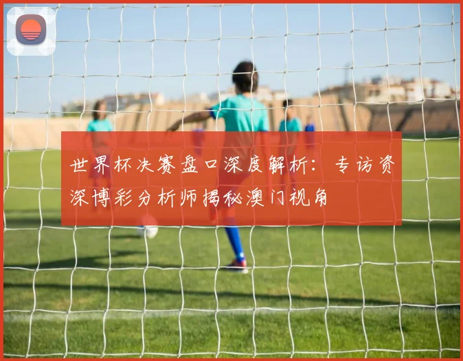 世界杯决赛盘口深度解析：专访资深博彩分析师揭秘澳门视角