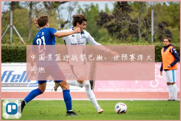 中国男篮迎战黎巴嫩,世预赛烽火再燃