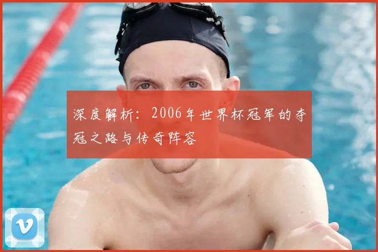 深度解析：2006年世界杯冠军的夺冠之路与传奇阵容