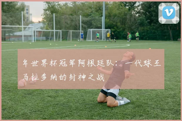 年世界杯冠军阿根廷队:一代球王马拉多纳的封神之战