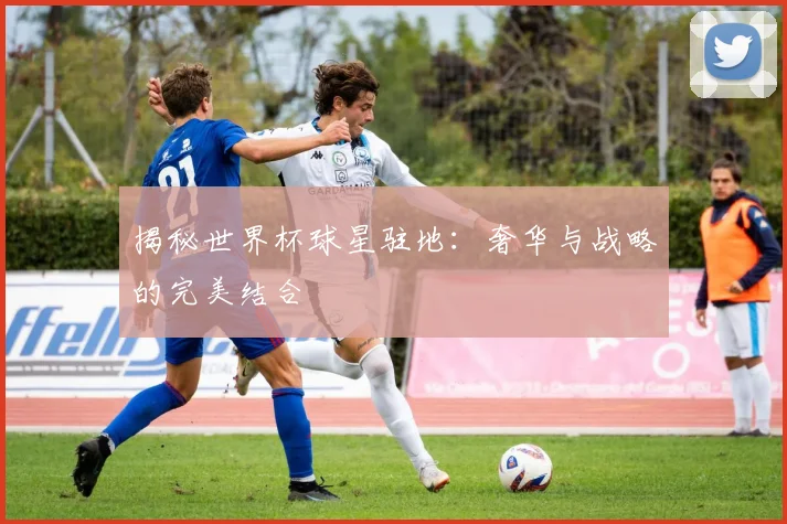 揭秘世界杯球星驻地：奢华与战略的完美结合
