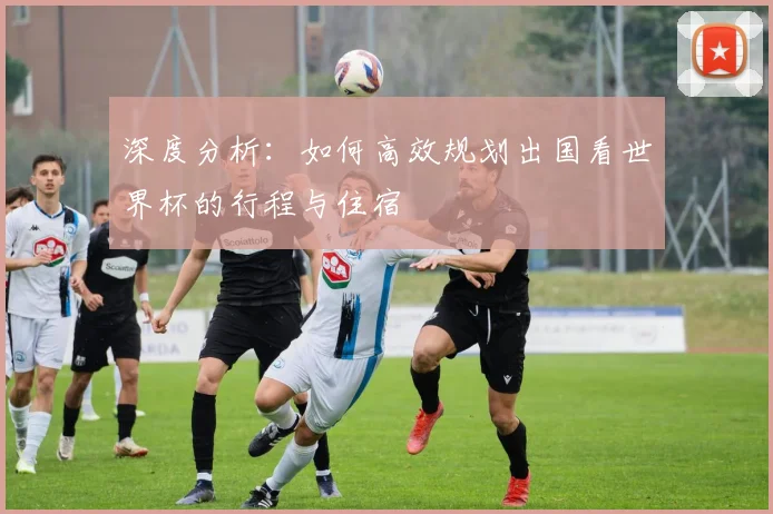 深度分析：如何高效规划出国看世界杯的行程与住宿